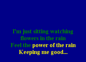 I'm just sitting watching
Ilowers in the rain
Feel the power of the rain
Keeping me good...