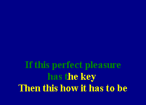 If this perfect pleasure
has the key
Then this how it has to be