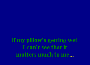 If my pillow's getting wet
I can't see that it
matters much to me...