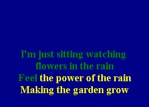 I'm just sitting watching
Ilowers in the rain
Feel the power of the rain
Making the garden grow