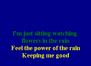 I'm just sitting watching
Ilowers in the rain
Feel the power of the rain
Keeping me good