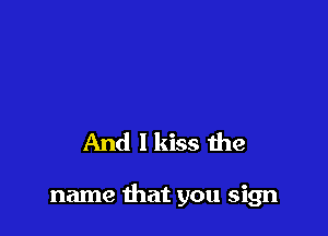 And I kiss the

name that you sign