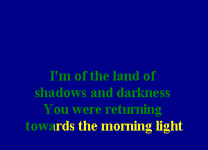 I'm 01' the land of
shadows and darkness
You were returning
towards the morning light