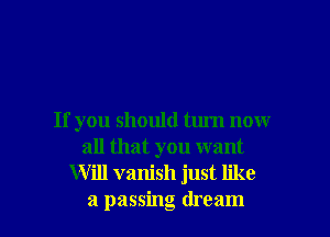 If you should turn now
all that you want
Will vanish just like
a passing dream