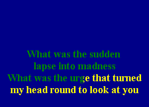 What was the sudden
lapse into madness
What was the urge that turned
my head round to look at you