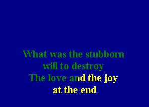 What was the stubborn
will to destroy
The love and the joy
at the end