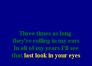 Three times as long
they're rolling in my cars
In all of my years I'll see
that last look in your eyes