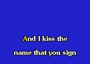 And I kiss the

name that you sign