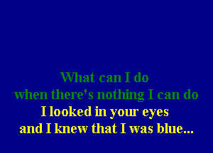 What can I do
When there's nothing I can do

I looked in your eyes
and I knewr that I was blue...