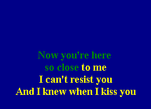 N ow you're here
so close to me
I can't resist you
And I knew when I kiss you