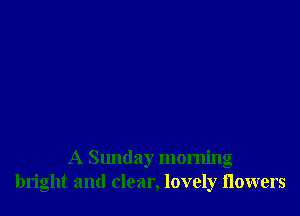 A Sunday morning
bright and clear, lovely (lowers