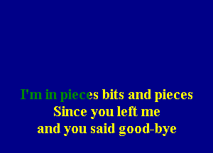 I'm in pieces bits and pieces
Since you left me
and you said good-bye