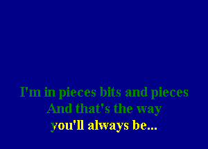 I'm in pieces bits and pieces
And that's the way
you'll always be...