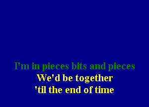 I'm in pieces bits and pieces
We'd be together
'til the end of time