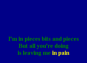 I'm in pieces bits and pieces
But all you're doing
is leaving me in pain