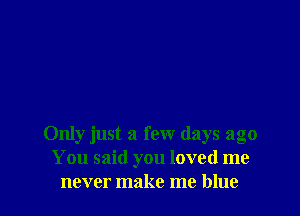Only just a few days ago
You said you loved me
never make me blue