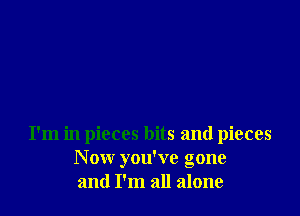 I'm in pieces bits and pieces
N ow you've gone
and I'm all alone