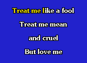 Treat me like a fool
Treat me mean

and cruel

But love me