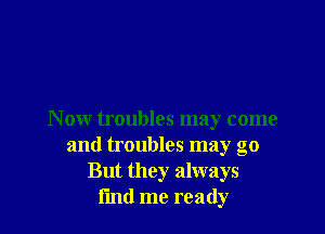 N ow troubles may come
and troubles may go
But they always
i'md me ready
