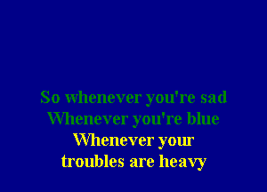 So whenever you're sad
Whenever you're blue
Whenever your
troubles are heavy