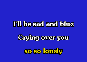 I'll be sad and blue

Crying over you

so so lonely