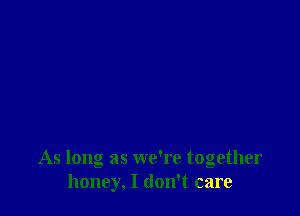 As long as we're together
honey, I don't care