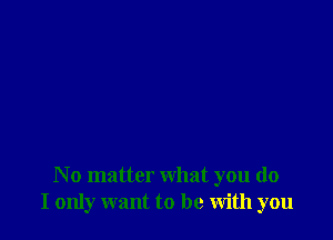 N o matter what you do
I only want to be with you