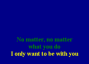 No matter, no matter
what you do
I only want to be with you