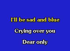 I'll be sad and blue

Crying over you

Dear only