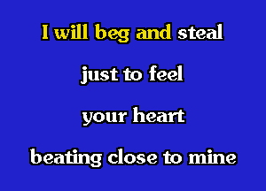 I will beg and steal

just to feel

your heart

beating close to mine