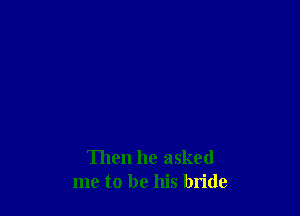 Then he asked
me to be his bride
