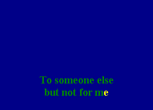 To someone else
but not for me