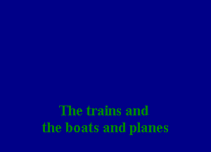 The trains and
the boats and planes