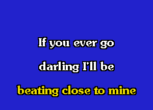 If you ever go

darling I'll be

beating close to mine