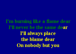 I'm burning like a name dear
I'll never be the same dear
I'll always place
the blame dear
On nobody but you