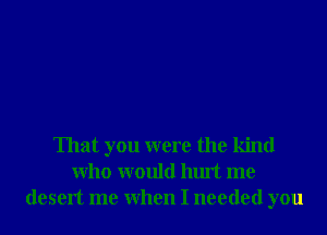 That you were the kind
Who would hurt me
desert me When I needed you