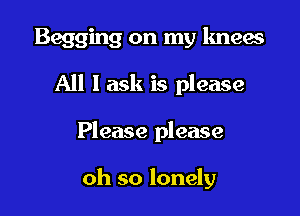 Begging on my knew

All I ask is please
Please please

oh so lonely