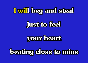I will beg and steal

just to feel

your heart

beating close to mine