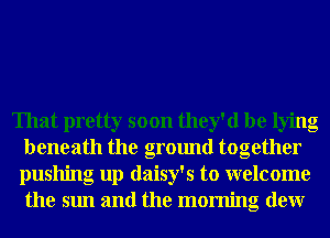 That pretty soon they'd be lying
beneath the ground together
pushing up daisy's to welcome
the sun and the morning denr
