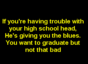 If you're having trouble with
your high school head,
He's giving you the blues.
You want to graduate but
not that bad