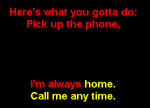 Here's what you gotta dOi
Pick up the phone,

I'm always home.
Call me any time.