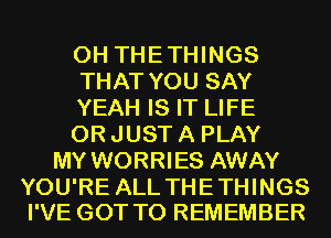 0H THETHINGS
THAT YOU SAY
YEAH IS IT LIFE
0R JUST A PLAY
MY WORRIES AWAY

YOU'RE ALL THE THINGS
I'VE GOT TO REMEMBER