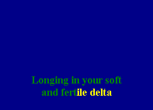 Longing in your soft
and fertile delta