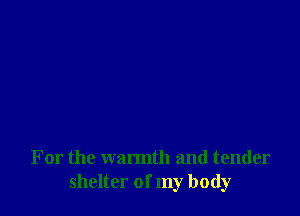 For the warmth and tender
shelter of my body