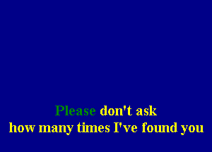 Please don't ask
how many times I've found you