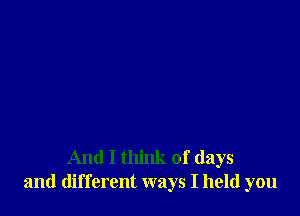 And I think of days
and different ways I held you