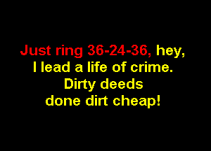 Just ring 36-24-36, hey,
I lead a life of crime.

Dirty deeds
done dirt cheap!