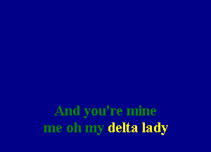 And you're mine
me oh my delta lady