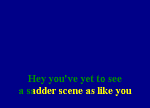 Hey you've yet to see
a sadder scene as like you