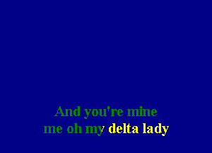 And you're mine
me oh my delta lady